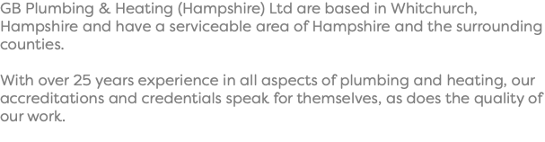 GB Plumbing & Heating (Hampshire) Ltd are based in Whitchurch, Hampshire and have a serviceable area of Hampshire and the surrounding counties. With over 25 years experience in all aspects of plumbing and heating, our accreditations and credentials speak for themselves, as does the quality of our work.