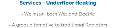 Services - Underfloor Heating • We install both Wet and Electric • A great alternative to traditional Radiators