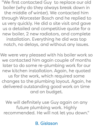 "We first contacted Guy to replace our old boiler (why do they always break down in the middle of winter). We contacted him through Worcester Bosch and he replied to us very quickly. He did a site visit and gave us a detailed and competitive quote for a new boiler, 2 new radiators, and complete installation. Everything he did was top notch, no delays, and without any issues. We were very pleased with his boiler work so we contacted him again couple of months later to do some re-plumbing work for our new kitchen installation. Again, he quoted us for the work, which required some changes to the plumbing layout. Again, he delivered outstanding good work on time and on budget. We will definitely use Guy again on any future plumbing work. Highly recommended. He will not let you down." B. Gislason
