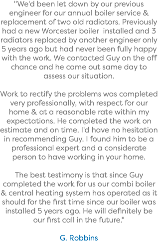 "We'd been let down by our previous engineer for our annual boiler service & replacement of two old radiators. Previously had a new Worcester boiler installed and 3 radiators replaced by another engineer only 5 years ago but had never been fully happy with the work. We contacted Guy on the off chance and he came out same day to assess our situation. Work to rectify the problems was completed very professionally, with respect for our home & at a reasonable rate within my expectations. He completed the work on estimate and on time. I'd have no hesitation in recommending Guy. I found him to be a professional expert and a considerate person to have working in your home. The best testimony is that since Guy completed the work for us our combi boiler & central heating system has operated as it should for the first time since our boiler was installed 5 years ago. He will definitely be our first call in the future." G. Robbins