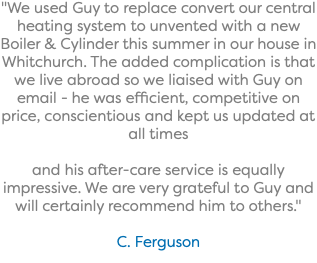 "We used Guy to replace convert our central heating system to unvented with a new Boiler & Cylinder this summer in our house in Whitchurch. The added complication is that we live abroad so we liaised with Guy on email - he was efficient, competitive on price, conscientious and kept us updated at all times and his after-care service is equally impressive. We are very grateful to Guy and will certainly recommend him to others." C. Ferguson