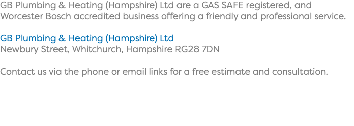 GB Plumbing & Heating (Hampshire) Ltd are a GAS SAFE registered, and Worcester Bosch accredited business offering a friendly and professional service. GB Plumbing & Heating (Hampshire) Ltd Newbury Street, Whitchurch, Hampshire RG28 7DN Contact us via the phone or email links for a free estimate and consultation. 