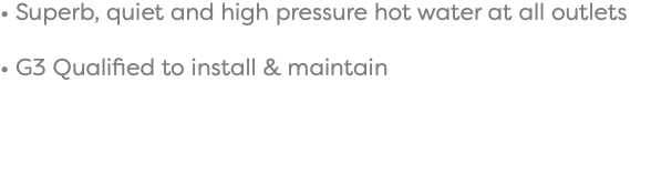 • Superb, quiet and high pressure hot water at all outlets • G3 Qualified to install & maintain