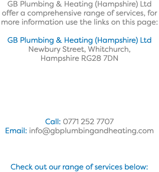 GB Plumbing & Heating (Hampshire) Ltd offer a comprehensive range of services, for more information use the links on this page: GB Plumbing & Heating (Hampshire) Ltd Newbury Street, Whitchurch, Hampshire RG28 7DN Call: 0771 252 7707 Email: info@gbplumbingandheating.com Check out our range of services below: