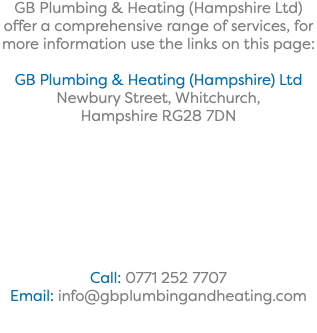 GB Plumbing & Heating (Hampshire Ltd) offer a comprehensive range of services, for more information use the links on this page: GB Plumbing & Heating (Hampshire) Ltd Newbury Street, Whitchurch, Hampshire RG28 7DN Call: 0771 252 7707 Email: info@gbplumbingandheating.com