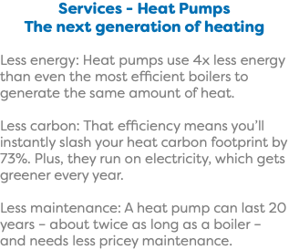 Services - Heat Pumps The next generation of heating Less energy: Heat pumps use 4x less energy than even the most efficient boilers to generate the same amount of heat. Less carbon: That efficiency means you’ll instantly slash your heat carbon footprint by 73%. Plus, they run on electricity, which gets greener every year. Less maintenance: A heat pump can last 20 years – about twice as long as a boiler – and needs less pricey maintenance.