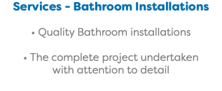 Services - Bathroom Installations • Quality Bathroom installations • The complete project undertaken with attention to detail 