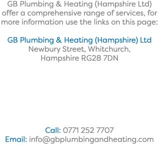 GB Plumbing & Heating (Hampshire Ltd) offer a comprehensive range of services, for more information use the links on this page: GB Plumbing & Heating (Hampshire) Ltd Newbury Street, Whitchurch, Hampshire RG28 7DN Call: 0771 252 7707 Email: info@gbplumbingandheating.com