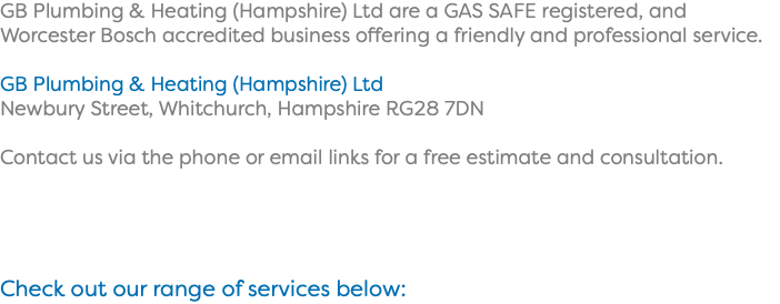 GB Plumbing & Heating (Hampshire) Ltd are a GAS SAFE registered, and Worcester Bosch accredited business offering a friendly and professional service. GB Plumbing & Heating (Hampshire) Ltd Newbury Street, Whitchurch, Hampshire RG28 7DN Contact us via the phone or email links for a free estimate and consultation. Check out our range of services below: